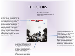 THE KOOKS
In relation to the title of the album,
the band elected to highlight the key
words in a red colour. As we already
know, red is a colour that signals
danger and attention. Therefore, as
this was the band’s debut album,
they may have wanted to include the
title of their album in red to alert
people who are unaware of the
Kooks, to buy their product. Their hit
single “Naïve”, only further
illustrated their cause for the public
to purchase their album.
Judging by the still image of the
band members, the Kooks come
across as band who take
pleasure in playing music in their
spare time, particular with
guitars. All their heads are down
whilst they are playing, which
adds to the thought that they are
full focused, unworried by the
events of the outer surroundings
The white colour in the
background adds simplicity to the
album cover
The character occupying the mirror, is
the lead singer. He is isolated from the
rest of the group meaning it is easier
to identify his role in the band. His
black attire implies power, authority
and elegance, three key attributes of a
lead singer, when posing for a
magazine, album cover etc. It also
suggests anonymity, and certainly in
this album cover, he has no identity.
 