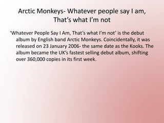 Arctic Monkeys- Whatever people say I am,
That’s what I’m not
‘Whatever People Say I Am, That’s what I’m not’ is the debut
album by English band Arctic Monkeys. Coincidentally, it was
released on 23 January 2006- the same date as the Kooks. The
album became the UK’s fastest selling debut album, shifting
over 360,000 copies in its first week.
 