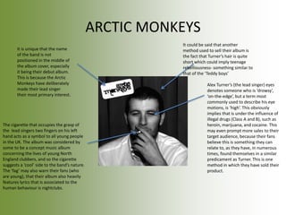 ARCTIC MONKEYS
The cigarette that occupies the grasp of
the lead singers two fingers on his left
hand acts as a symbol to all young people
in the UK. The album was considered by
some to be a concept music album
concerning the lives of young North
England clubbers, and so the cigarette
suggests a ‘cool’ side to the band’s nature.
The ‘fag’ may also warn their fans (who
are young), that their album also heavily
features lyrics that is associated to the
human behaviour is nightclubs.
Alex Turner’s (the lead singer) eyes
denotes someone who is ‘drowsy’,
‘on-the-edge’, but a term most
commonly used to describe his eye
motions, is ‘high’. This obviously
implies that is under the influence of
illegal drugs (Class A and B), such as
heroin, marijuana, and cocaine. This
may even prompt more sales to their
target audience, because their fans
believe this is something they can
relate to, as they have, in numerous
times, found themselves in a similar
predicament as Turner. This is one
method in which they have sold their
product.
It is unique that the name
of the band is not
positioned in the middle of
the album cover, especially
it being their debut album.
This is because the Arctic
Monkeys have deliberately
made their lead singer
their most primary interest.
It could be said that another
method used to sell their album is
the fact that Turner’s hair is quite
short which could imply teenage
rebelliousness- something similar to
that of the ‘Teddy boys’
 