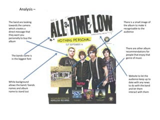 Analysis –
The band are looking
towards the camera
which creates a
direct message that
they want you
personally to buy the
album

The bands name is
in the biggest font

White background
allows the band / bands
names and album
name to stand out

There is a small image of
the album to make it
recognisable to the
audience

There are other album
recommendations for
people that enjoy that
genre of music

Website to let the
audience keep up to
date with any news
to do with the band
and let them
interact with them

 