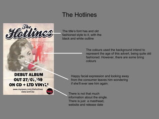 The Hotlines The colours used the background intend to represent the age of this advert, being quite old fashioned. However, there are some bring colours There is not that much information about the single. There is just  a masthead, website and release date Happy facial expression and looking away from the consumer leaves him wondering if she’ll ever see him again.  The title’s font has and old fashioned style to it, with the black and white outline 