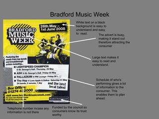 Bradford Music Week The advert is busy, making it stand out therefore attracting the consumer Large text makes it easy to read and understand. Schedule of who's performing gives a lot of information to the consumer. This enables them to plan ahead. Funded by the council so consumers know its trust worthy Telephone number incase any information is not there White text on a black background is easy to understand and easy to  read. 
