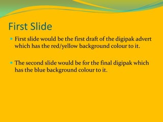 First Slide First slide would be the first draft of the digipak advert which has the red/yellow background colour to it. The second slide would be for the final digipak which has the blue background colour to it. 