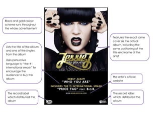 Features the exact same
cover as the actual
album, including the
same positioning of the
title and name of the
artist
Lists the title of the album
and one of the singles
from the album
Uses persuasive
language to “the #1
international smash” to
encourage the
audience to buy the
album
The artist‟s official
website
Black and gold colour
scheme runs throughout
the whole advertisement
The record label
which distributed the
album
The record label
which distributed the
album
 