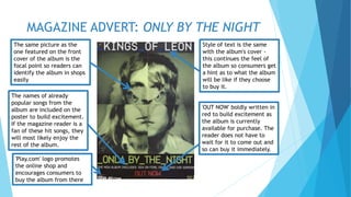 MAGAZINE ADVERT: ONLY BY THE NIGHT 
Style of text is the same 
with the album's cover - 
this continues the feel of 
the album so consumers get 
a hint as to what the album 
will be like if they choose 
to buy it. 
The same picture as the 
one featured on the front 
cover of the album is the 
focal point so readers can 
identify the album in shops 
easily 
The names of already 
popular songs from the 
album are included on the 
poster to build excitement. 
If the magazine reader is a 
fan of these hit songs, they 
will most likely enjoy the 
rest of the album. 
'OUT NOW' boldly written in 
red to build excitement as 
the album is currently 
available for purchase. The 
reader does not have to 
wait for it to come out and 
so can buy it immediately. 
'Play.com' logo promotes 
the online shop and 
encourages consumers to 
buy the album from there 
 