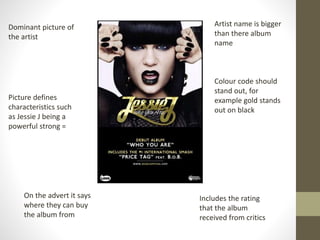 Dominant picture of
the artist
Picture defines
characteristics such
as Jessie J being a
powerful strong =
On the advert it says
where they can buy
the album from
Includes the rating
that the album
received from critics
Artist name is bigger
than there album
name
Colour code should
stand out, for
example gold stands
out on black
 