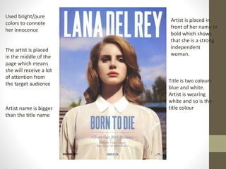 Used bright/pure
colors to connote
her innocence
Artist is placed in
front of her name in
bold which shows
that she is a strong
independent
woman.
The artist is placed
in the middle of the
page which means
she will receive a lot
of attention from
the target audience
Title is two colours
blue and white.
Artist is wearing
white and so is the
title colourArtist name is bigger
than the title name
 