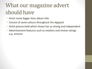 What our magazine advert
should have
• Artist name bigger than album title
• Consist of same colours throughout the digipack
• Artist picture bold which shows her as strong and independent
• Advertisement features such as retailers and review ratings
e.g. amazon
 