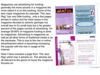 Magazines use advertising for funding- generally the more adverts in a magazine the more reliant it is on this backing. Some of the less major magazines for example “The Jazz Rag” has very little funding , only a few pages printed in colour and far more space in the magazine devoted to adverts (perhaps not overall due to it’s small size) but a far greater percent of the pages consist of advertising. On average 50-80% of magazine funding is done by magazines. Advertising in magazines as well as all other forms of traditional media is on the decrease- This is due to the rise in online advertisement which is becoming increasing the popular with the rise in usage of the internet. Here I have included a page from ‘The Jazz Rag’ which has 4 adverts on. The adverts are all relevant to the genre of music the magazine focuses on. 