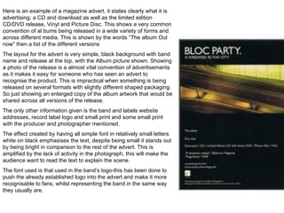 Here is an example of a magazine advert, it states clearly what it is advertising; a CD and download as well as the limited edition CD/DVD release, Vinyl and Picture Disc. This shows a very common convention of al bums being released in a wide variety of forms and across different media. This is shown by the words “The album Out now” then a list of the different versions  The layout for the advert is very simple, black background with band name and release at the top, with the Album picture shown. Showing a photo of the release is a almost vital convention of advertisements as it makes it easy for someone who has seen an advert to recognise the product. This is impractical when something is being released on several formats with slightly different shaped packaging. So just showing an enlarged copy of the album artwork that would be shared across all versions of the release. The only other information given is the band and labels website addresses, record label logo and small print and some small print with the producer and photographer mentioned.  The effect created by having all simple font in relatively small letters white on black emphasises the text, despite being small it stands out by being bright in comparison to the rest of the advert. This is amplified by the lack of activity in the photograph, this will make the audience want to read the text to explain the scene. The font used is that used in the band’s logo-this has been done to push the already established logo into the advert and make it more recognisable to fans, whilst representing the band in the same way they usually are. 