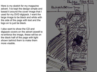 Here is my sketch for my magazine advert. I’ve kept the design simple and based it around the cover image that I used for my DVD digipack. I want the large image to be black and white with the side of the page with text and the logo on to just be black. I also want to show the CD and digipack covers on the advert aswell to re-enforce the image, these will be on the black half of the page with light shown behind them to make them more visable. 
