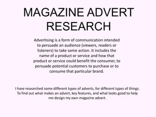 MAGAZINE ADVERT RESEARCH Advertising is a form of communication intended to persuade an audience (viewers, readers or listeners) to take some action. It includes the name of a product or service and how that product or service could benefit the consumer, to persuade potential customers to purchase or to consume that particular brand. I have researched some different types of adverts, for different types of things. To find out what makes an advert, key features, and what looks good to help me design my own magazine advert. 
