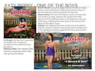 KATY PERRY - ONE OF THE BOYSArtist’s Name; being the biggest text on the advert makes
Perry’s name distinctive as well as the hot pink colour of
the font making it stand out against the blue sky.
Album Name; the size of the album name is not near the
size of Perry’s name, however the appeal of the title
derives from the different colour in comparison to the rest
of the copy, matching the same fonts as the name of the
album on the album cover.
Setting; the setting is the same as the one on the album
artwork, however it seems more playful with the kiddy pool
in the background which suggests that Perry was trying to
be playful with conventions
Hit Single; the fact that it says that
it includes a #1 hit gives an
incentive for the customer to buy
the album.
Release Date; the release date
informs consumers when they
can go buy the album
 