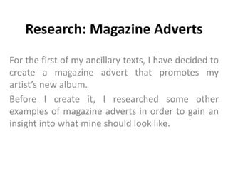 Research: Magazine Adverts 
For the first of my ancillary texts, I have decided to 
create a magazine advert that promotes my 
artist’s new album. 
Before I create it, I researched some other 
examples of magazine adverts in order to gain an 
insight into what mine should look like. 
 