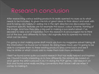 After researching various existing products its really opened my eyes as to what
needs to be included. Its given me lots of great ideas to think about and work with
and its being very helpful in aiding me in the right direction.Ive discovered how
important specific features are for example the layout, colour scheme, framing of
the image. And how they play a big part in making a successful advert. I’ve
decided to take a lot of inspiration from this research its encouraged me to think
out of the box, and differently to how I did orginally.And its opened my mind to
what can be done.
I’m going to start making some draft mock ups from my magazine advert taking all
this information I’ve found out on board. By doing these mock ups I’m going to be
able to compare them to these existing products and come back and see if
they’re similar or what I could add to make them look more professional.
I feel I’ve found some quite successful research that has really helped and inspired
me, I found it mostly interesting as to how differently the adverts are based on
what genre the artist is placed in.As I’m doing the POP genre, I did research on
that and found some really exciting conventions that I know I will use when It
comes to making it.
 