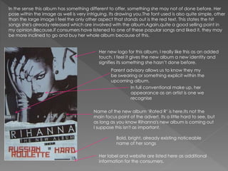 In the sense this album has something different to offer, something she may not of done before. Her
pose within the image as well is very intriguing. Its drawing you.The font used is also quite simple, other
than the large image I feel the only other aspect that stands out is the red text. This states the hit
songs she's already released which are involved with the album.Again,quite a good selling point in
my opinion.Because,if consumers have listened to one of these popular songs and liked it, they may
be more inclined to go and buy her whole album because of this.
Her new logo for this album, I really like this as an added
touch. I feel it gives the new album a new identity and
signifies its something she hasn’t done before.
Her label and website are listed here as additional
information for the consumers.
Name of the new album ‘Rated R’ is here.Its not the
main focus point of the advert. Its a little hard to see, but
as long as you know Rihanna's new album is coming out
I suppose this isn't as important.
In full conventional make up, her
appearance as an artist is one we
recognise
Parent advisory allows us to know they my
be swearing or something explicit within the
upcoming album.
Bold, bright, already existing noticeable
name of her songs
 