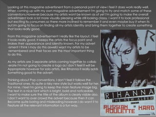 Looking at this magazine advertisnent from a personal point of view I feel it does work really well.
When coming up with my own magazine advertisement I'm going to try and match some of these
conventions.However,because my artists wont be known as of yet I'm going to make the overall
advetimsent look a lot more visually pleasing while still looking classy. I want it to look professional
but exciting to consumers so there more inclined to remember it and even maybe buy it when its
out.Im going to focus on finding all my artists identity and bring them together to create something
that looks really good.
From this magazine advertisement I really like the layout. I feel
It looks really good. It keeps the artists the focus point and
Makes their appearance and identity known. For my advert
-isment I think I may do this aswell.I want my artists to be
remembered and their faces are the most important thing
to do this.
As my artists are 3 separate artists coming together to collab
-erate I'm not going to create a logo as I don’t feel it will be
Appropriate however for solo artists, like Rihanna it really adds
Something good to the advert.
Thinking about Pop conventions, I don’t feel it follows the
Tradtional ones. Its quite a risky new style but works well for her.
For mine, I feel I'm going to keep the main feature image big,
The text in a nice font which is bright, bold and noticeable.
I want to make sure the title of the album is clearly visible also.
I don’t want to over crowd the advert because then it can
Become quite boring and missleading.however,I do want it to
Feature all the relevant information is a fun way.
 