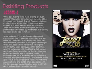 When conducting some more existing products
research I found an advertisement for Jessie J.Like
Rihanna is very similar in layout. This seems to be a
running theme within quite a lot of music video
magazine adverts. Personally I like this one by
Jessie J a lot more.The main image is the focus
point and its surrounded by information that’s easily
readable and is east to notice.
Jessie is dressed in conventional makeup and
costume and her appearance matches how we
know her as an artist. This creates very similitude
and allows the consumer to recognise her straight
away. Her pose is quite fierce also. Having the
mouth slightly open portrays an attitude for her,
and this juxtaposed with the black lipstick creates
and idea of what she might be like/what her new
album has to offer. Her artist name stands out
massively. I like this, it lets everyone know who she
is, even if they previously didn't. I love the use of the
gold font. It looks professional, works well within the
colour scheme and gold is often associated with
the rich, so again establishing her as an artist that’s
done well and is successful in her sector.
 