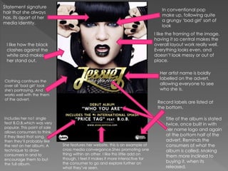 Her artist name is boldly
labelled on the advert,
allowing everyone to see
who she is.
In conventional pop
make up, following quite
a grungy ‘bad girl’ sort of
look
Statement signature
hair that she always
has. Its apart of her
media identity.
Clothing continues the
over all ‘bad girl’ look
she's portraying. And
works well with the them
of the advert.
Title of the album is stated
twice, once built in with
her name logo and again
at the bottom half of the
advert. Reminds the
consumers of what the
album is called. Making
them more inclined to
buying it, when its
released.
Includes her no1 single
feat B.O.B,which was very
popular. This point of sale
allows consumers to think,
if they liked that song,
then they’ll probably like
the rest on her album. A
technique to draw
consumers in and to
encourage them to but
the full album.
She features her website, this is an example of
cross media convergance.Shes promoting one
thing within an other. I like this little add on
though, I feel it makes it more interactive for
the consumer to go and explore further on
what they’ve seen.
I like how the black
clashes against the
white and makes
her stand out.
Record labels are listed at
the bottom.
I like the framing of the image,
having it so central makes the
overall layout work really well.
Everything looks even, and
doesn’t look messy or out of
place.
 