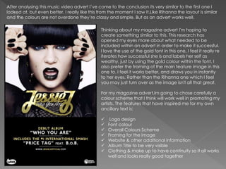 After analysing this music video advert I’ve come to the conclusion its very similar to the first one I
looked at, but even better. I really like this from the moment I saw it.Like Rihanna the layout is similar
and the colours are not overdone they’re classy and simple. But as an advert works well.
Thinking about my magazine advert I'm hoping to
create something similar to this. This research has
opened my eyes more about what needed to be
included within an advert in order to make it successful.
I love the use of the gold font in this one, I feel it really re
iterates how successful she is and labels her self as
wealthy, just by using the gold colour within the font. I
also prefer the framing of the main feature image in this
one to. I feel it works better, and draws you in instantly
to her eyes. Rather than the Rihanna one which I feel
you may just turn over as the image isn't all that great.
For my magazine advert,im going to chose carefully a
colour scheme that I think will work well in promoting my
artists. The features that have inspired me for my own
ancillary text is:
 Logo design
 Font colour
 Overall Colours Scheme
 Framing for the image
 Website & other additional information
 Album Title to be very visible
 Clothing & make up to have continuity so it all works
well and looks really good together
 