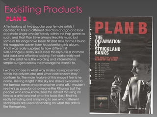 After looking at two popular pop female artists I
decided to take a different direction and go and look
at a male singer who isn't really within the Pop genre as
such, and that Plan B.Ive always liked his music but
some of his songs have been hit and miss for me.I found
this magazine advert form his advertising his album.
And I was really surprised to how different it
was.Strangley,I really like it.I feel this layout is a lot more
laid back and effortless looking. Yet works really well
with the artist he is.The wording and information is
simple but gets across the message he want it to.
I wanted to see in what way males are represented
within the adverts also and what conventions they
conform to. The main feature of this image I feel is he
name. Having it right in the sky line draws everyone to
the famous name and persona her works off. I wouldn't
see he's as popular as someone like Rihanna but the
people who know,know.I feel this advert focusing on
him as a artist and not what he looks like. I find this
really intresting,and is inspiring to see what different
techniques are used depending on what the artist is
like themselves.
 