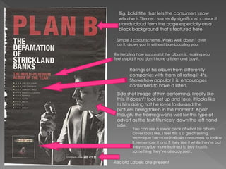 Big, bold title that lets the consumers know
who he is.The red is a really significant colour.it
stands aloud form the page especially on a
black background that’s featured here.
Side shot image of him performing. I really like
this, it doesn’t look set up and fake, it looks like
its him doing hat he loves to do and the
pictures being taken in the moment. Again
though, the framing works well for this type of
advert as the text fits nicely down the left hand
side.
Ratings of his album from differently
companies with them all rating it 4*s.
Shows how popular it is, encourages
consumers to have a listen.
Record Labels are present
You can see a sneak peak of what his album
cover looks like, I feel this is a great selling
technique because it allows consumers to look at
it, remember it and if they see it while they're out
they may be more inclined to buy it as its
something they’ve already seen.
Simple 3 colour scheme. Works well, doesn't over
do it, draws you in without bamboozling you.
Re iterating how successful the album is, making you
feel stupid if you don’t have a listen and buy it.
 