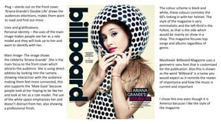 Main Image- The image shows
the celebrity ‘Ariana Grande’ .She is the
main focus to the front cover which
attracts the audience. She is using direct
address by looking into the camera
showing interaction with the audience
making them feel more connected, this
also supports the ‘Male Gaze’ because
people look at her hoping to be like her
and look at her as a role model. The use
of the white space emphasizes her and
doesn’t distract from her, also showing
a professional finish.
I chose this one even though it is
America because I like the style of
the magazine
Masthead- Billboard Magazine uses a
geometric sans font that is customized
for the publication. Also this is shown
as the word ‘Billboard’ is a name you
would expect as it reminds the reader
of importance and how the music is
current and important
The colour scheme is black and
white, these colours connotes the
60’s linking in with her helmet. The
style of the magazine is very
minimalistic and the left third is the
fullest, as that is the side which
would be mainly on show in a
shop. This magazine focuses top
songs and albums regardless of
genre.
Plug – stands out on the front cover,
‘Ariana Grande’s Double Life’ draws the
audiences attentions, makes them want
to read and find out more
Uses and gratifications:
Personal identity – the uses of the main
image makes people see her as a role
model and they will look up to her and
want to identify with her.
 