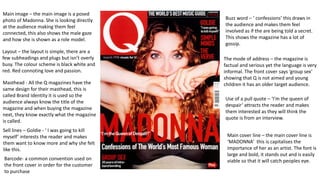 Barcode- a common convention used on
the front cover in order for the customer
to purchase
Main image – the main image is a posed
photo of Madonna. She is looking directly
at the audience making them feel
connected, this also shows the male gaze
and how she is shown as a role model.
Layout – the layout is simple, there are a
few subheadings and plugs but isn’t overly
busy. The colour scheme is black white and
red. Red connoting love and passion.
Masthead - All the Q magazines have the
same design for their masthead, this is
called Brand Identity it is used so the
audience always know the title of the
magazine and when buying the magazine
next, they know exactly what the magazine
is called.
Buzz word – ‘ confessions’ this draws in
the audience and makes them feel
involved as if the are being told a secret.
This shows the magazine has a lot of
gossip.
Main cover line – the main cover line is
‘MADONNA’ this is capitalises the
importance of her as an artist. The font is
large and bold, it stands out and is easily
viable so that it will catch peoples eye.
The mode of address – the magazine is
factual and serious yet the language is very
informal. The front cover says ‘group sex’
showing that Q is not aimed and young
children it has an older target audience.
Use of a pull quote – ‘I’m the queen of
despair’ attracts the reader and makes
them interested as they will think the
quote is from an interview.
Sell lines – Goldie - ‘ I was going to kill
myself’ interests the reader and makes
them want to know more and why she felt
like this.
 