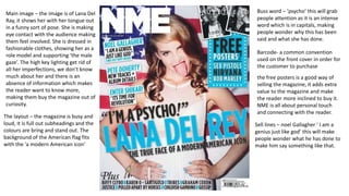 Main image – the image is of Lana Del
Ray, it shows her with her tongue out
in a funny sort of pose. She is making
eye contact with the audience making
them feel involved. She is dressed in
fashionable clothes, showing her as a
role model and supporting ‘the male
gaze’. The high key lighting get rid of
all her imperfections, we don’t know
much about her and there is an
absence of information which makes
the reader want to know more,
making them buy the magazine out of
curiosity.
The layout – the magazine is busy and
loud, it is full out subheadings and the
colours are bring and stand out. The
background of the American flag fits
with the ‘a modern American icon’
the free posters is a good way of
selling the magazine, it adds extra
value to the magazine and make
the reader more inclined to buy it.
NME is all about personal touch
and connecting with the reader.
Sell lines – noel Gallagher ‘ I am a
genius just like god’ this will make
people wonder what he has done to
make him say something like that.
Buss word – ‘psycho’ this will grab
people attention as it is an intense
word which is in capitals, making
people wonder why this has been
said and what she has done.
Barcode- a common convention
used on the front cover in order for
the customer to purchase
 