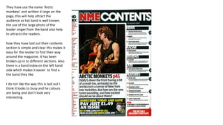 They have use the name 'Arctic
monkeys' and written it large on the
page, this will help attract the
audience as hat band is well known.
the use of the large photo of the
leader singer from the band also help
to attracts the readers.
how they have laid out their contents
section is simple and clear this makes it
easy for the reader to find their way
around the magazine. It has been
broken up in to different sections. Also
there is a band index on the left hand
side which makes it easier to find a
the band they like.
I do not like the way this is laid out I
think it looks to busy and he colours
are boing and don’t look very
interesting.
 