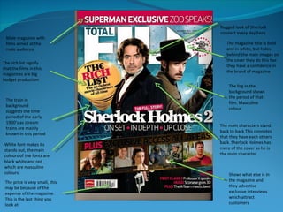 Rugged look of Sherlock connect every day hero  The fog in the background shows the period of that film. Masculine colour White font makes its stands out, the main colours of the fonts are black white and red which are masculine colours Male magazine with films aimed at the male audience  The rich list signify  that the films in this magazines are big budget production  The main characters stand back to back This connotes that they have each others back. Sherlock Holmes has more of the cover as he is the main character The price is very small, this may be because of the expense of the magazine. This is the last thing you look at The train in background  suggests the time period of the early 1900’s as stream trains are mainly known in this period  The magazine title is bold and in white, but hides behind the main images on the cover they do this has they have a confidence in the brand of magazine Shows what else is in the magazine and they advertise exclusive interviews which attract customers  