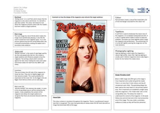 Salford City College
Eccles Centre
AS Media Studies
Foundation Portfolio
Masthead
‘Rolling stone’ is in a serif font which shows that the
magazine is very classic and formal. It is red with a
pale blue outline. The colour red shows he rock
which the magazine presents which tells the readers
and then creates a target audience.
Main image
The main image has rule of thirds which makes the
image more aesthetically pleasing. It also fills the
cover to avoid too much negative space. It is in the
primary optical area and the strong fallow field. She
is dressed provocatively creating sex appeal and a
secondary male audience.
Model credit
‘Mother monster’ is the name of Lady Gaga used by
her fans and people who like her, this creates a
target audience and influences people to buy the
magazine. The writing is black which contrasts
against her skin colour making her seem even paler
and almost makes her look from the 1800’s and
classy.
Coverlines
They are all down the left side of the magazine to
frame her face. They start of slightly bigger and
then become smaller. This could symbolise the
importance of the cover line. As the bigger ones are
bigger more famous artists such as Lady Gaga.
Main cover line
‘SPECIAL REPORT’ this interests the reader. It is also
in the strong fallow area so will be noticed by the
readers. It also establishes the content of the
magazine and allows the target audience to
recognise that there are exclusive features with this
magazine.
Colour
Red and black creates a sexual feel mixed with a bit
of rock and danger associated to the colour red.
Typefaces
A serif font is used to emphasise the classic-ness of
the magazine. It is in between being bold and slim. It
is also in capitals which makes it easier to read and
establish. The letters are close together which makes
the magazine look professional. The positioning of it
is to the left slightly covering the image but not the
main elements.
Photography Lighting
High key lighting is used to give the magazine a
vibrant high profile, classic feel. High key lighting is
usually used in fashion magazines and as Lady Gaga is
known for her fashion this makes sense.
Design Principles Used?
There is 80% image and 20% type as the image is
most important and is what will grab the reader.
There is no more than 3 main colours and hey all
complement each other. The gutenberg design has
been used as the mast head is in the primary optical
area. This is important as it establishes straight away
what the magazine is. The ‘inside news’ tab is in the
strong fallow area. This allows the reader to
understand the content of the magazine. In the weak
fallow area and terminal area is the most provocative
area of the image. This may create a secondary
audience of males as they will find this attractive.
House Style
The colour scheme is consistent throughout the magazine. There is a professional mature
look that is recognised. The cover lines generally are always down the left hand side with an
image that dominates 80% of the page.
Comment on how the design of the magazine cover attracts the target audience:
 