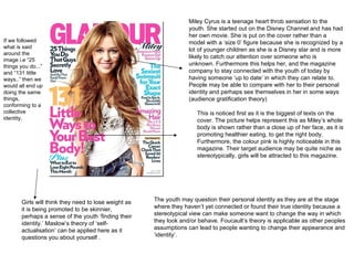This is noticed first as it is the biggest of texts on the cover. The picture helps represent this as Miley’s whole body is shown rather than a close up of her face, as it is promoting healthier eating, to get the right body. Furthermore, the colour pink is highly noticeable in this magazine. Their target audience may be quite niche as stereotypically, girls will be attracted to this magazine. Miley Cyrus is a teenage heart throb sensation to the youth. She started out on the Disney Channel and has had her own movie. She is put on the cover rather than a model with a ‘size 0’ figure because she is recognized by a lot of younger children as she is a Disney star and is more likely to catch our attention over someone who is unknown. Furthermore this helps her, and the magazine company to stay connected with the youth of today by having someone ‘up to date’ in which they can relate to. People may be able to compare with her to their personal identity and perhaps see themselves in her in some ways (audience gratification theory) Girls will think they need to lose weight as it is being promoted to be skinnier, perhaps a sense of the youth ‘finding their identity.’ Maslow’s theory of ‘self-actualisation’ can be applied here as it questions you about yourself . The youth may question their personal identity as they are at the stage where they haven’t yet connected or found their true identity because a stereotypical view can make someone want to change the way in which they look and/or behave. Foucault’s theory is applicable as other peoples assumptions can lead to people wanting to change their appearance and ‘identity’. If we followed what is said around the image i.e “25 things you do...” and “131 little ways..” then we would all end up doing the same things, conforming to a collective identity.  