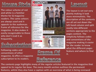 House Style Layout The colour scheme of red and white is a familiar  theme for Q magazine readers. The same colours are always used and it appeals to the audiences frame of reference for the magazine. It also makes it easily recognisable to those who don't read it as frequently. The layout is set out very plainly making it look more minimalistic. The description of the contents are all set out down the left hand column and split neatly into different sections appropriate to the pages content. The simplicity follows codes and conventions of the magazine making it easier for the reader to know what the different pages feature and where to find it. Subscription Frame Of Reference Following codes and conventions of other magazine, Q offers a magazine subscription to its readers. The contents page highlights many of the regular articles featured in the magazine that appeal to its regular fan base. The every month section outlines the permanent features, whilst they also have a caption with an overview of what is being reviewed that week. 