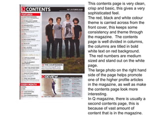 This contents page is very clean,
crisp and basic, this gives a very
sophisticated feel.
The red, black and white colour
theme is carried across from the
front cover, this keeps some
consistency and theme through
the magazine. The contents
page is well divided in columns,
the columns are titled in bold
white text on red background.
 The red numbers are medium
sized and stand out on the white
page.
The large photo on the right hand
side of the page helps promote
one of the higher profile articles
in the magazine, as well as make
the contents page look more
interesting.
In Q magazine, there is usually a
second contents page, this is
because of vast amount of
content that is in the magazine.
 