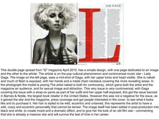 This double page spread from "Q" magazine April 2010, has a simple design, with one page dedicated to an image
and the other to the article. The article is on the pop cultural phenomenon and controversial music star - Lady
Gaga. The image on the left page, sees a mid-shot of Gaga, with her upper torso and head visible. She is naked
and much of flesh is exposed, with her hands and a metal chain necklace covering the more revealing areas. In
the photograph the model is posing The artist naked is both for controversy, which gains both the artist and the
magazine an audience, and for sexual image and attraction. This very issue is very controversial, with Gaga
covering the issue with a strap-on penis as part of her outfit and her upper half exposed, this got the issue banned
in Barnes & Noble, the largest book retailer in the United States. However this was not a negative for the issue, as
it gained the star and the magazine, press coverage and got people interested in the cover, to see what it looks
like and to purchase it. Her hair is styled to be wild, eccentric and untamed, this represents the artist to have a
wild, crazy and eccentric personality that cannot be tamed. The image itself has been edited in post-production into
black and white, to create mood and a dramatic effect, and to give her the look of an old film star - commenting
that she is already a massive star and will survive the test of time in her career.
 