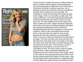 The front cover is mostly took up by a medium close-up
picture of Britney Spears against a grey background.
Grey represents style and lightness, which also links to
the picture as Britney is wearing a grey top, and is
laughing so giving the impression she has no problems
and also she is a style icon to some people. The
masthead is in italic white writing and is partly covered
by the image, which is a convention usually used. The
image of Britney is one of her laughing and looking like
the typical all-American girl which is a look most pop
stars use. The main headline links to the image and is
done in yellow and white. Yellow represents happiness
which links to the picture of Britney laughing and yellow
also represents positiveness which is what she
represents because she has managed to overcome her
problems. White is often associated with pureness,
which is how pop stars are meant to come across
because they are role models for young teenagers.
There is an issue number and date line at the top right of
the page. The main and other cover lines are down the
left hand side of the page next to the image on the right.
The other cover lines are done in smaller writing and use
the same font as the main. 'The hot issue' is wrote in
capitals and surrounded by a red box which is a
connotation of heat. The main colours used are yellow,
grey and white. Yellow represents happiness and
positiveness which is what is shown in the image. White
is often used to show pureness and peace which is how
the pop industry wants their artists to come across. Grey
shows respect which shows Britney is a respected artist,
but also stylishness again linking to how Britney is seen.
 