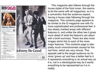 This magazine also follows through the
house styles of the front cover, this seems
to be the same with all magazines, so it is
a convention that the audience expect;
having a house style following through the
magazine. This contents page appears to
be similar to the Q magazine one with it's
more sophisticated and professional feel. It
has clearly marked areas with different
features in, and unlike the other two it gives
more detail of what the feature's are about
with a brief summary. There are also more
images which link to each of the more
major features. This contents page is also
pretty much monochromatic except for the
red hints, which are very minute. This
appeals well to the target audience as it's
more 'grown up' and has a better feel to it.
It represents everything in an actual way as
it is, not in a stereotypical way as it wants
everything to be represented as it is in
reality.
 
