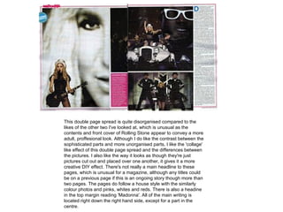 This double page spread is quite disorganised compared to the
likes of the other two I've looked at, which is unusual as the
contents and front cover of Rolling Stone appear to convey a more
adult, proffesional look. Although I do like the contrast between the
sophisticated parts and more unorganised parts, I like the 'collage'
like effect of this double page spread and the differences between
the pictures. I also like the way it looks as though they're just
pictures cut out and placed over one another, it gives it a more
creative DIY effect. There's not really a main headline to these
pages, which is unusual for a magazine, although any titles could
be on a previous page if this is an ongoing story though more than
two pages. The pages do follow a house style with the similarly
colour photos and pinks, whites and reds. There is also a headine
in the top margin reading 'Madonna'. All of the main writing is
located right down the right hand side, except for a part in the
centre.
 