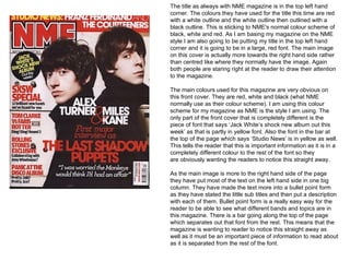 The title as always with NME magazine is in the top left hand
corner. The colours they have used for the title this time are red
with a white outline and the white outline then outlined with a
black outline. This is sticking to NME's normal colour scheme of
black, white and red. As I am basing my magazine on the NME
style I am also going to be putting my title in the top left hand
corner and it is going to be in a large, red font. The main image
on this cover is actually more towards the right hand side rather
than centred like where they normally have the image. Again
both people are staring right at the reader to draw their attention
to the magazine.

The main colours used for this magazine are very obvious on
this front cover. They are red, white and black (what NME
normally use as their colour scheme). I am using this colour
scheme for my magazine as NME is the style I am using. The
only part of the front cover that is completely different is the
piece of font that says ‘Jack White’s shock new album out this
week’ as that is partly in yellow font. Also the font in the bar at
the top of the page which says ‘Studio News’ is in yellow as well.
This tells the reader that this is important information as it is in a
completely different colour to the rest of the font so they
are obviously wanting the readers to notice this straight away.

As the main image is more to the right hand side of the page
they have put most of the text on the left hand side in one big
column. They have made the text more into a bullet point form
as they have stated the little sub titles and then put a description
with each of them. Bullet point form is a really easy way for the
reader to be able to see what different bands and topics are in
this magazine. There is a bar going along the top of the page
which separates out that font from the rest. This means that the
magazine is wanting to reader to notice this straight away as
well as it must be an important piece of information to read about
as it is separated from the rest of the font.
 