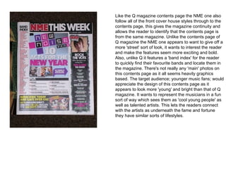 Like the Q magazine contents page the NME one also
follow all of the front cover house styles through to the
contents page, this gives the magazine continuity and
allows the reader to identify that the contents page is
from the same magazine. Unlike the contents page of
Q magazine the NME one appears to want to give off a
more 'street' sort of look, it wants to interest the reader
and make the features seem more exciting and bold.
Also, unlike Q it features a 'band index' for the reader
to quickly find their favourite bands and locate them in
the magazine. There's not really any 'main' photos on
this contents page as it all seems heavily graphics
based. The target audience; younger music fans; would
appreciate the design of this contents page as it
appears to look more 'young' and bright than that of Q
magazine. It wants to represent the musicians in a fun
sort of way which sees them as 'cool young people' as
well as talented artists. This lets the readers connect
with the artists as underneath the fame and fortune
they have similar sorts of lifestyles.
 