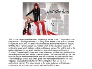 This double page spread features a large image, similar to the Q magazine double
page spread. The image features a USA flag which relates to the word USA in the
background, this is also red and white which relates back to the masthead colours
for NME. Also, Florence Welch has red hair which is the only colour outside of
whites and greys which features on this double page spread. The writing is all to the
bottom right hand corner which leaves more space to the dominant image of
Florence. This portrays Florence as a powerful woman, and her stance in the photo
also strengthens this point as she looks omnipotent. The headline 'USA got the love'
is also a play on words from Florence and The Machine's 'You got the love' song.
This double page spread as a whole gives off a more sophisticated look for NME
magazine as usually their stuff's more 'thrown together' than set out in a
professional manner. This would appeal to the target audience as it features a
modern pop star and has bold colours, such as the striking reds.
 