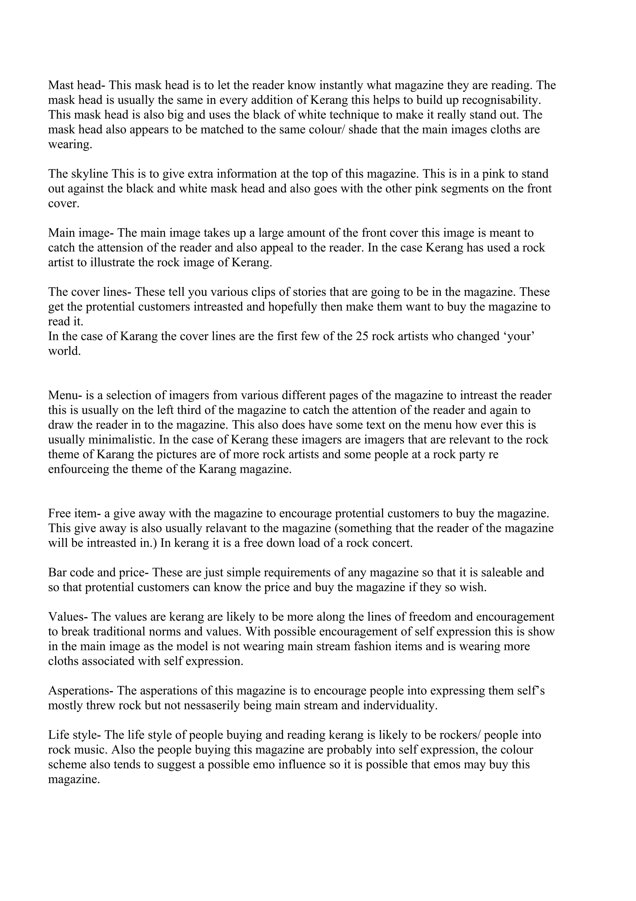 Mast head- This mask head is to let the reader know instantly what magazine they are reading. The
mask head is usually the same in every addition of Kerang this helps to build up recognisability.
This mask head is also big and uses the black of white technique to make it really stand out. The
mask head also appears to be matched to the same colour/ shade that the main images cloths are
wearing.

The skyline This is to give extra information at the top of this magazine. This is in a pink to stand
out against the black and white mask head and also goes with the other pink segments on the front
cover.

Main image- The main image takes up a large amount of the front cover this image is meant to
catch the attension of the reader and also appeal to the reader. In the case Kerang has used a rock
artist to illustrate the rock image of Kerang.

The cover lines- These tell you various clips of stories that are going to be in the magazine. These
get the protential customers intreasted and hopefully then make them want to buy the magazine to
read it.
In the case of Karang the cover lines are the first few of the 25 rock artists who changed ‘your’
world.


Menu- is a selection of imagers from various different pages of the magazine to intreast the reader
this is usually on the left third of the magazine to catch the attention of the reader and again to
draw the reader in to the magazine. This also does have some text on the menu how ever this is
usually minimalistic. In the case of Kerang these imagers are imagers that are relevant to the rock
theme of Karang the pictures are of more rock artists and some people at a rock party re
enfourceing the theme of the Karang magazine.


Free item- a give away with the magazine to encourage protential customers to buy the magazine.
This give away is also usually relavant to the magazine (something that the reader of the magazine
will be intreasted in.) In kerang it is a free down load of a rock concert.

Bar code and price- These are just simple requirements of any magazine so that it is saleable and
so that protential customers can know the price and buy the magazine if they so wish.

Values- The values are kerang are likely to be more along the lines of freedom and encouragement
to break traditional norms and values. With possible encouragement of self expression this is show
in the main image as the model is not wearing main stream fashion items and is wearing more
cloths associated with self expression.

Asperations- The asperations of this magazine is to encourage people into expressing them self’s
mostly threw rock but not nessaserily being main stream and inderviduality.

Life style- The life style of people buying and reading kerang is likely to be rockers/ people into
rock music. Also the people buying this magazine are probably into self expression, the colour
scheme also tends to suggest a possible emo influence so it is possible that emos may buy this
magazine.
 
