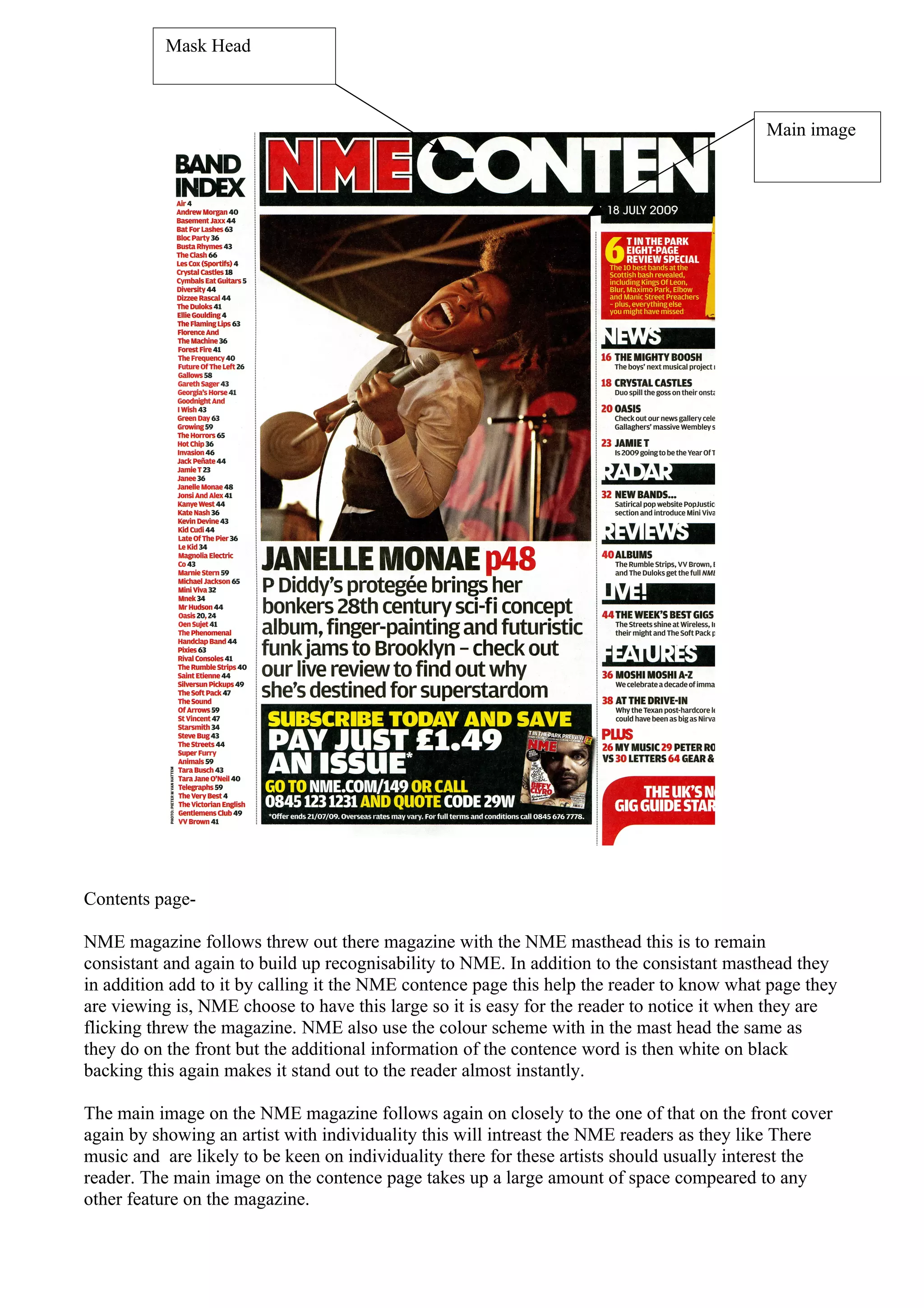 Mask Head



                                                                                           Main image




Contents page-

NME magazine follows threw out there magazine with the NME masthead this is to remain
consistant and again to build up recognisability to NME. In addition to the consistant masthead they
in addition add to it by calling it the NME contence page this help the reader to know what page they
are viewing is, NME choose to have this large so it is easy for the reader to notice it when they are
flicking threw the magazine. NME also use the colour scheme with in the mast head the same as
they do on the front but the additional information of the contence word is then white on black
backing this again makes it stand out to the reader almost instantly.

The main image on the NME magazine follows again on closely to the one of that on the front cover
again by showing an artist with individuality this will intreast the NME readers as they like There
music and are likely to be keen on individuality there for these artists should usually interest the
reader. The main image on the contence page takes up a large amount of space compeared to any
other feature on the magazine.
 