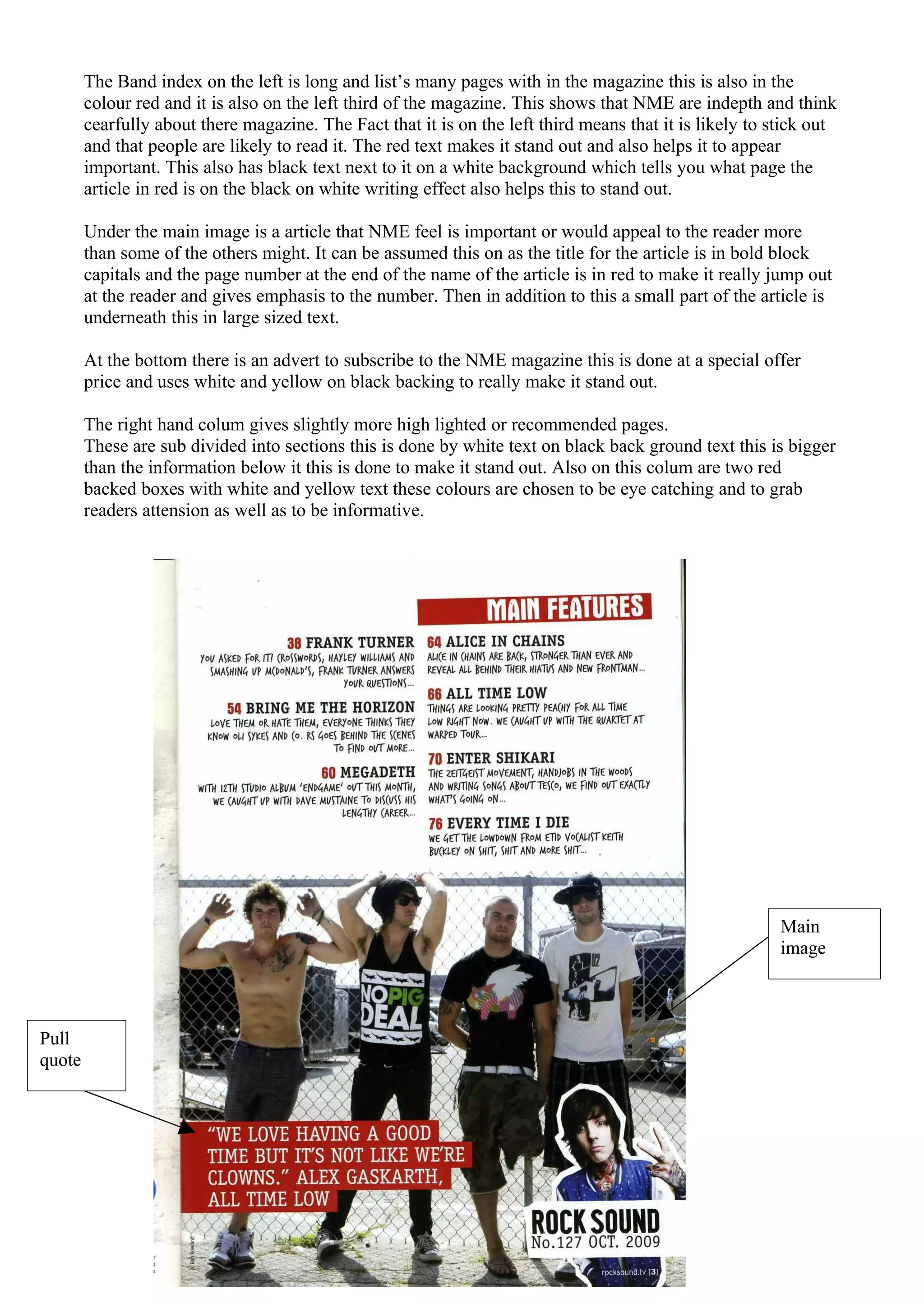 The Band index on the left is long and list’s many pages with in the magazine this is also in the
        colour red and it is also on the left third of the magazine. This shows that NME are indepth and think
        cearfully about there magazine. The Fact that it is on the left third means that it is likely to stick out
        and that people are likely to read it. The red text makes it stand out and also helps it to appear
        important. This also has black text next to it on a white background which tells you what page the
        article in red is on the black on white writing effect also helps this to stand out.

        Under the main image is a article that NME feel is important or would appeal to the reader more
        than some of the others might. It can be assumed this on as the title for the article is in bold block
        capitals and the page number at the end of the name of the article is in red to make it really jump out
        at the reader and gives emphasis to the number. Then in addition to this a small part of the article is
        underneath this in large sized text.

        At the bottom there is an advert to subscribe to the NME magazine this is done at a special offer
        price and uses white and yellow on black backing to really make it stand out.

        The right hand colum gives slightly more high lighted or recommended pages.
        These are sub divided into sections this is done by white text on black back ground text this is bigger
        than the information below it this is done to make it stand out. Also on this colum are two red
        backed boxes with white and yellow text these colours are chosen to be eye catching and to grab
        readers attension as well as to be informative.




                                                                                                          Main
                                                                                                          image



Pull
quote
 