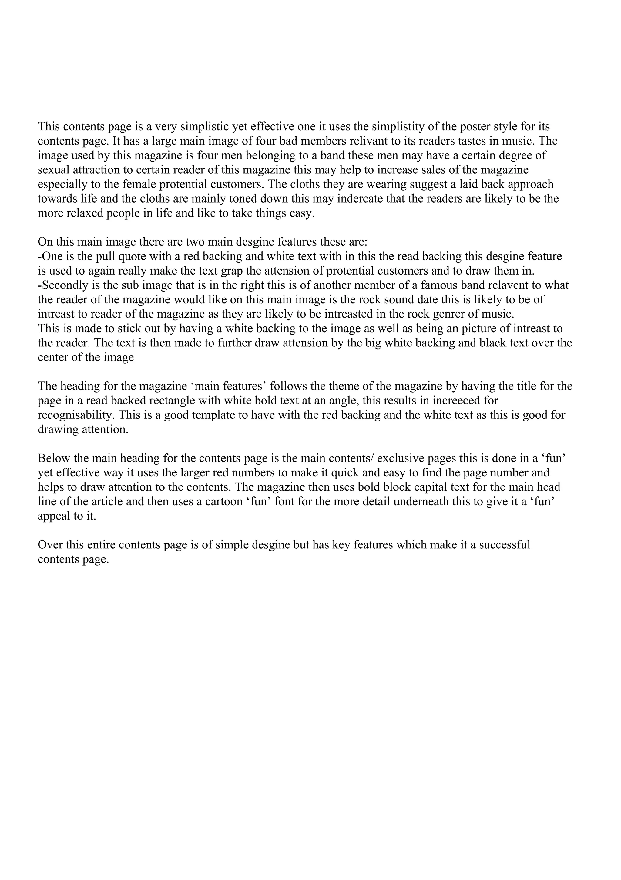 This contents page is a very simplistic yet effective one it uses the simplistity of the poster style for its
contents page. It has a large main image of four bad members relivant to its readers tastes in music. The
image used by this magazine is four men belonging to a band these men may have a certain degree of
sexual attraction to certain reader of this magazine this may help to increase sales of the magazine
especially to the female protential customers. The cloths they are wearing suggest a laid back approach
towards life and the cloths are mainly toned down this may indercate that the readers are likely to be the
more relaxed people in life and like to take things easy.

On this main image there are two main desgine features these are:
-One is the pull quote with a red backing and white text with in this the read backing this desgine feature
is used to again really make the text grap the attension of protential customers and to draw them in.
-Secondly is the sub image that is in the right this is of another member of a famous band relavent to what
the reader of the magazine would like on this main image is the rock sound date this is likely to be of
intreast to reader of the magazine as they are likely to be intreasted in the rock genrer of music.
This is made to stick out by having a white backing to the image as well as being an picture of intreast to
the reader. The text is then made to further draw attension by the big white backing and black text over the
center of the image

The heading for the magazine ‘main features’ follows the theme of the magazine by having the title for the
page in a read backed rectangle with white bold text at an angle, this results in increeced for
recognisability. This is a good template to have with the red backing and the white text as this is good for
drawing attention.

Below the main heading for the contents page is the main contents/ exclusive pages this is done in a ‘fun’
yet effective way it uses the larger red numbers to make it quick and easy to find the page number and
helps to draw attention to the contents. The magazine then uses bold block capital text for the main head
line of the article and then uses a cartoon ‘fun’ font for the more detail underneath this to give it a ‘fun’
appeal to it.

Over this entire contents page is of simple desgine but has key features which make it a successful
contents page.
 