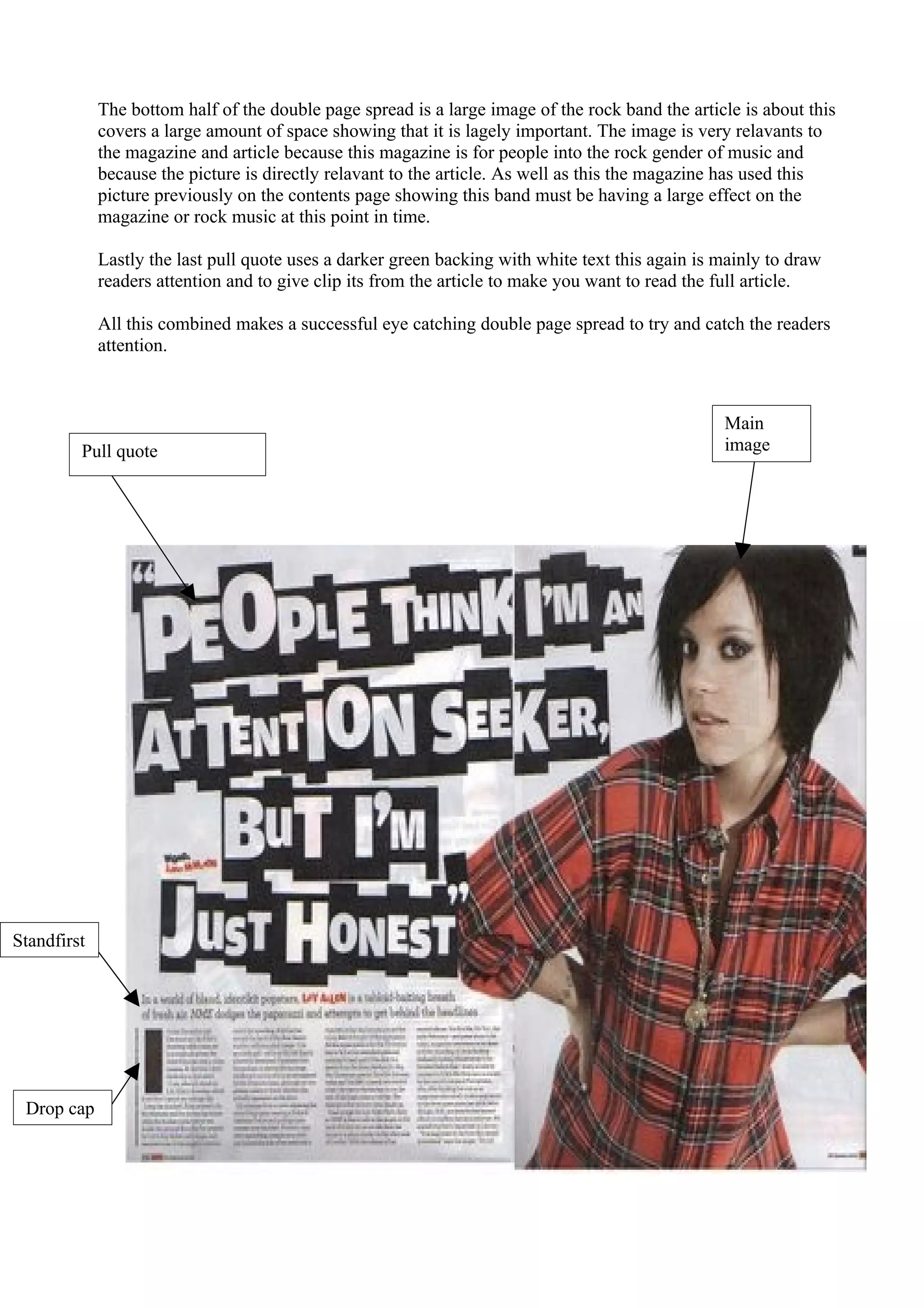 The bottom half of the double page spread is a large image of the rock band the article is about this
             covers a large amount of space showing that it is lagely important. The image is very relavants to
             the magazine and article because this magazine is for people into the rock gender of music and
             because the picture is directly relavant to the article. As well as this the magazine has used this
             picture previously on the contents page showing this band must be having a large effect on the
             magazine or rock music at this point in time.

             Lastly the last pull quote uses a darker green backing with white text this again is mainly to draw
             readers attention and to give clip its from the article to make you want to read the full article.

             All this combined makes a successful eye catching double page spread to try and catch the readers
             attention.



                                                                                                  Main
         Pull quote                                                                               image




Standfirst




 Drop cap
 