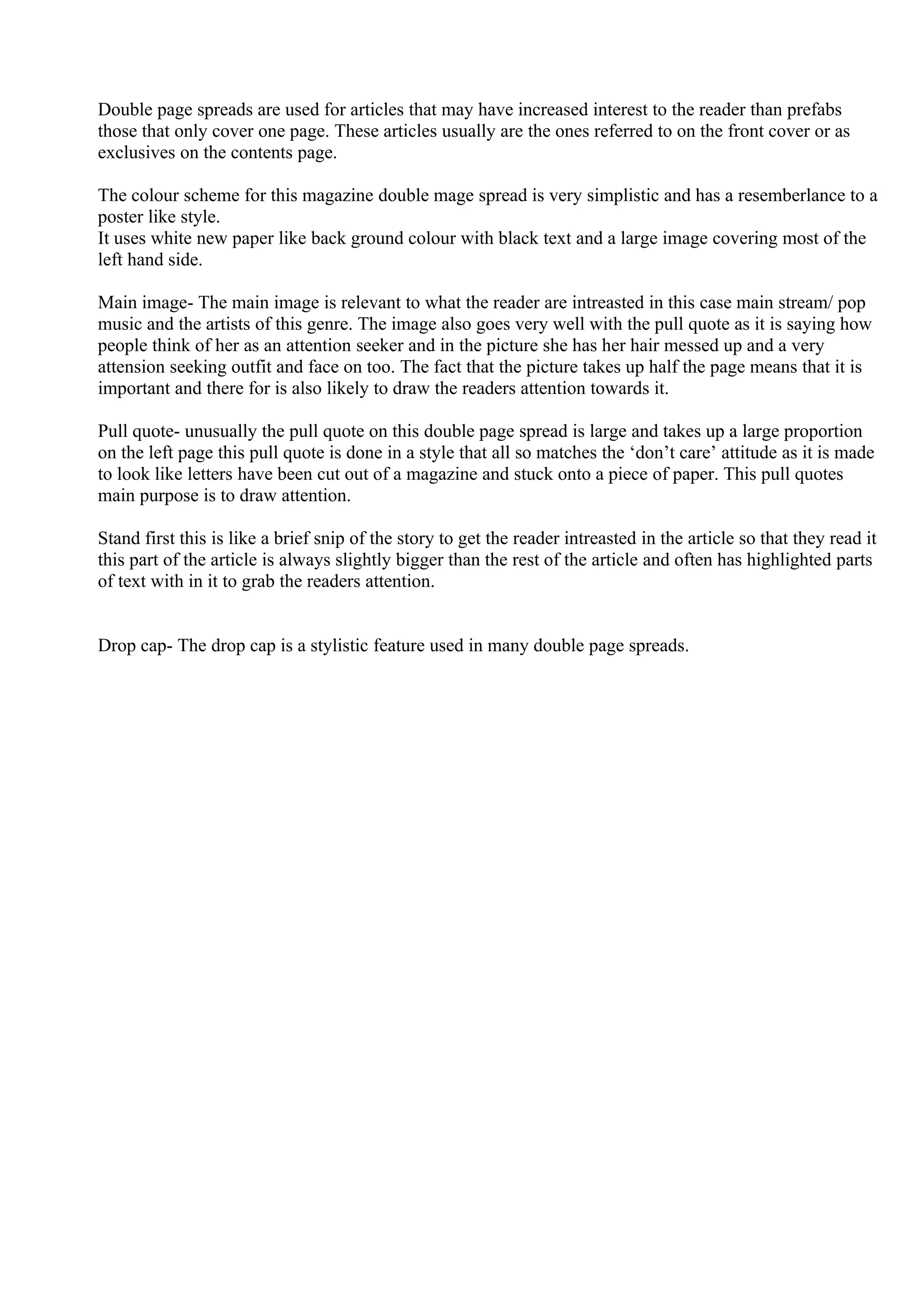 Double page spreads are used for articles that may have increased interest to the reader than prefabs
those that only cover one page. These articles usually are the ones referred to on the front cover or as
exclusives on the contents page.

The colour scheme for this magazine double mage spread is very simplistic and has a resemberlance to a
poster like style.
It uses white new paper like back ground colour with black text and a large image covering most of the
left hand side.

Main image- The main image is relevant to what the reader are intreasted in this case main stream/ pop
music and the artists of this genre. The image also goes very well with the pull quote as it is saying how
people think of her as an attention seeker and in the picture she has her hair messed up and a very
attension seeking outfit and face on too. The fact that the picture takes up half the page means that it is
important and there for is also likely to draw the readers attention towards it.

Pull quote- unusually the pull quote on this double page spread is large and takes up a large proportion
on the left page this pull quote is done in a style that all so matches the ‘don’t care’ attitude as it is made
to look like letters have been cut out of a magazine and stuck onto a piece of paper. This pull quotes
main purpose is to draw attention.

Stand first this is like a brief snip of the story to get the reader intreasted in the article so that they read it
this part of the article is always slightly bigger than the rest of the article and often has highlighted parts
of text with in it to grab the readers attention.


Drop cap- The drop cap is a stylistic feature used in many double page spreads.
 