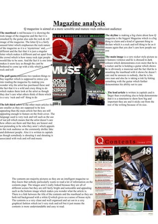 Magazine analysis
Q magazine is aimed at a more sensible and mature rock enthusiast audience
The pull quote mentions two random things to
buy together which is supposed to entice you
into reading the magazine by making you
wonder why the artist has purchased these and
the fact that it is a wild and crazy thing to do
which makes them look at the artist as though
they don’t care what others think of them which
is a very ‘rock and roll’ thing to do
The masthead is red because it is showing the
rock image of the magazine and the fact it is
smashed by the guitar also aids the rock & roll
image of the magazine. The letter Q is a fairly
unused letter which emphasises the rock nature
of the magazine as it is a ‘mysterious’ and
different and the fact that it is just a singular
letter which makes it different and set apart from
the crowd which is how many rock type people
would like to be seen. And the fact it is one letter
makes it seem lazy as though the cant be
bothered to come up with a title which is very
rock and roll
The skyline is making a big claim about how Q
magazine is the biggest Magazine which is a big
thing to claim and a kind of ignorant thing to
declare which is a rock and roll thing to be as it
means again that you don’t care how people see
you
The left third refers to the other main articles they
are smaller as they are supposed to be less
appealing than the main article but they are still
appealing enough to feature on the front cover. The
language used is very rock and roll such as the use
of nut job which means that the artist doesn’t care
how others see them and that they are honest and
not pretending to be who they aren’t which appeals
to the rock audience as the commonly dislike fake
and dishonest people. Also it is written in capitals
as though somebody is shouting it and shouting is
associated with rock and roll and music
The main image is a very rocker style picture as
it features violence and he is dressed in dark
colours which demonstrates even more that he is
a rocker and he is holding a guitar which shows
he is obviously a musician and the fact that he is
smashing the masthead with it shows he doesn’t
care and he answers to nobody, that he is his
own man and also he is taking a risk by hitting
something with the guitar which further
demonstrates his ability not to care
The lead article is written in capitals and is
larger than everything else to help demonstrate
that it is a statement to show how big and
important they are and it sticks out from the
rest of the writing because of its size.
The contents are majority pictures as they are an intelligent magazine so
they know that nobody particularly wants to read a lot of information on the
contents page. The images aren’t really linked because they are all of
different scenes but they are still fairly bright and noticeable and appealing
such as the bottom image which makes you wonder what the article is.
There is a link between the title of the contents and the masthead as they are
both red background with a white Q which gives us a sense of house style.
The contents is a very clean and well organised and set out in a very
graphical fashion which isn’t very rock and roll but it just means the
contents is more understandable and easy to read.
 
