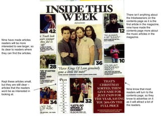 There isn’t anything  about  the Inbetweeners on the contents page as it is the first article in the magazine, nme have made the contents page more about the music articles in the magazine.  Nme know that most readers will turn to the contents page, so they know to advertise on it as it will attract a lot of the readers.  Nme have made articles readers will be more interested to see larger, so its clear to readers where they can find the articles.   Kept these articles small, but they are still clear – articles that the readers wont be as interested in looking at.  